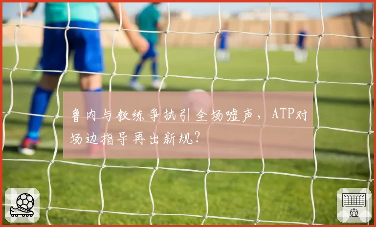 鲁内与教练争执引全场嘘声，ATP对场边指导再出新规？
