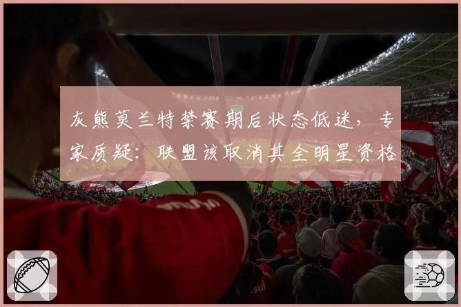 灰熊莫兰特禁赛期后状态低迷，专家质疑：联盟该取消其全明星资格