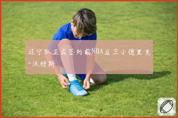 辽宁队正式签约前NBA后卫小德里克-沃特斯