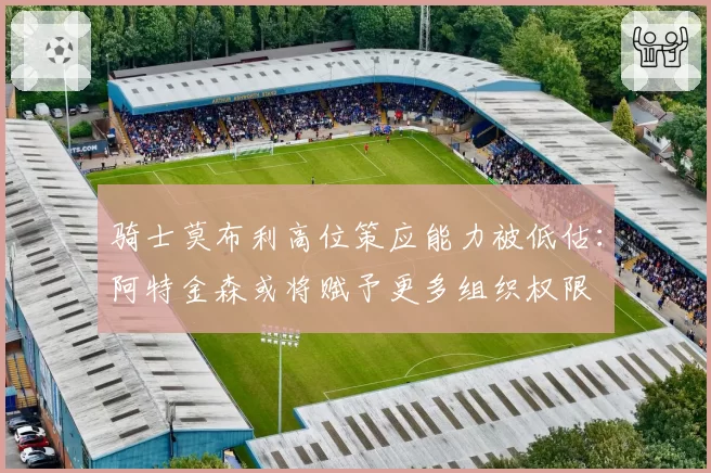 骑士莫布利高位策应能力被低估：阿特金森或将赋予更多组织权限
