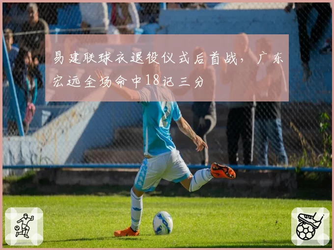 易建联球衣退役仪式后首战，广东宏远全场命中18记三分
