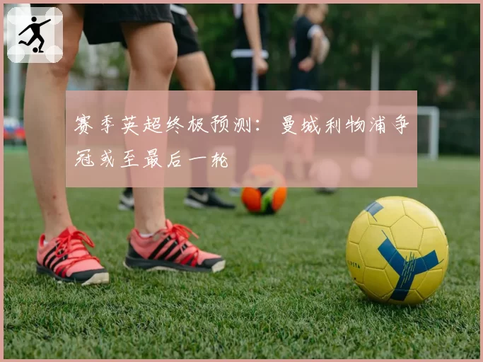 赛季英超终极预测：曼城利物浦争冠或至最后一轮