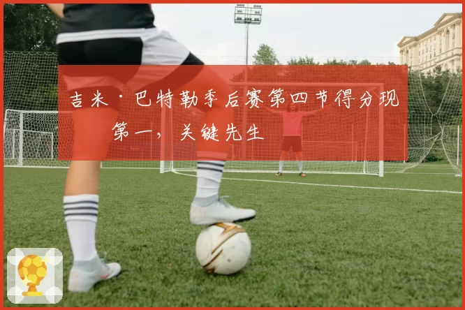 吉米·巴特勒季后赛第四节得分现役第一，关键先生