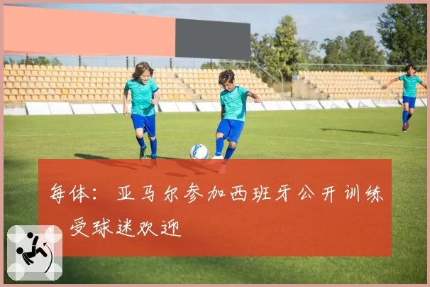 每体：亚马尔参加西班牙公开训练，受球迷欢迎