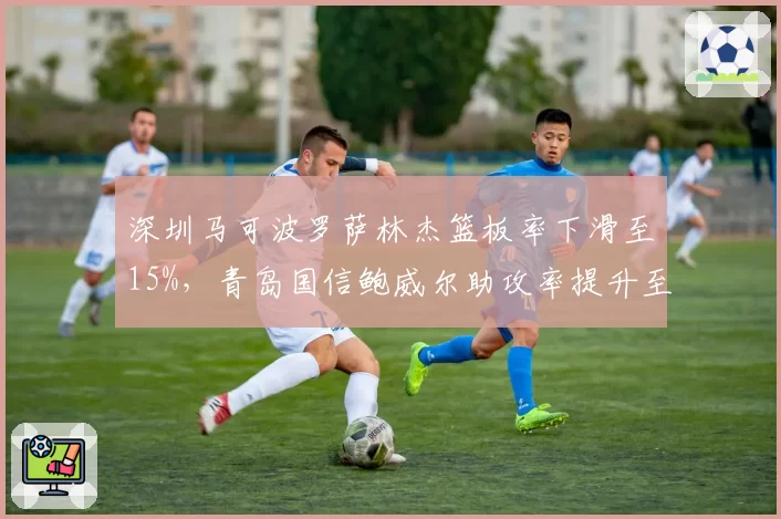 深圳马可波罗萨林杰篮板率下滑至15%，青岛国信鲍威尔助攻率提升至30%