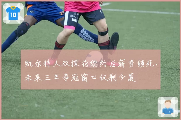 凯尔特人双探花续约后薪资锁死，未来三年争冠窗口仅剩今夏