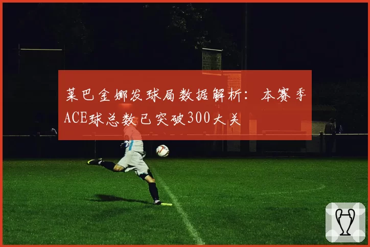 莱巴金娜发球局数据解析：本赛季ACE球总数已突破300大关