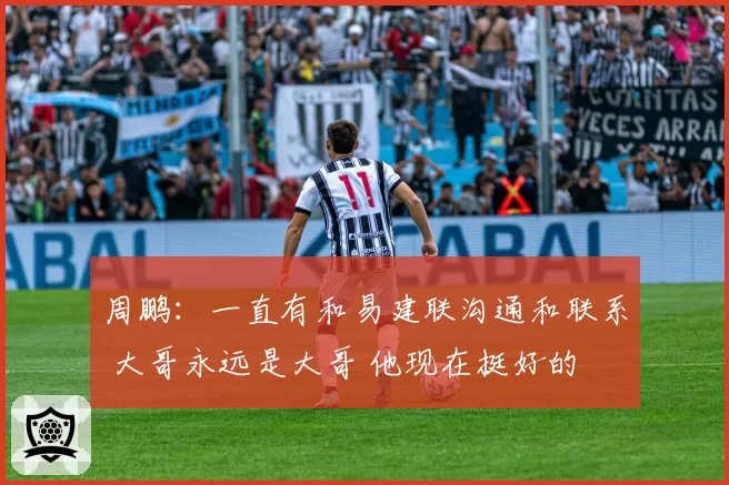 周鹏：一直有和易建联沟通和联系 大哥永远是大哥 他现在挺好的