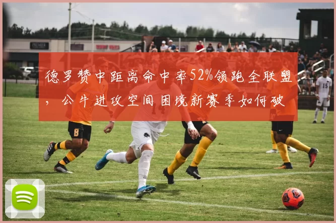 德罗赞中距离命中率52%领跑全联盟，公牛进攻空间困境新赛季如何破解