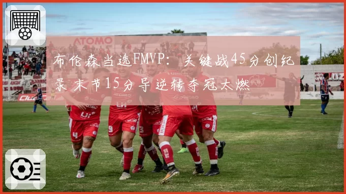布伦森当选FMVP：关键战45分创纪录 末节15分导逆转夺冠太燃