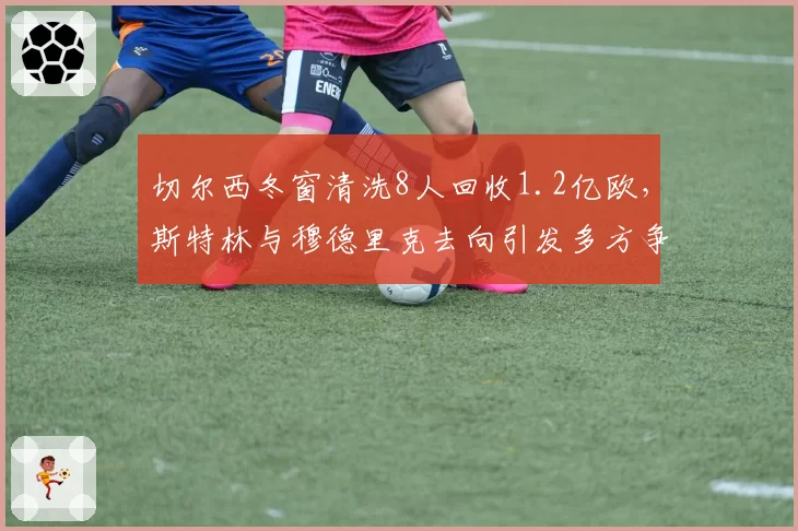 切尔西冬窗清洗8人回收1.2亿欧，斯特林与穆德里克去向引发多方争抢