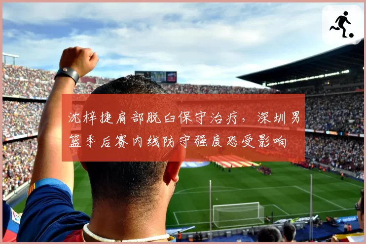 沈梓捷肩部脱臼保守治疗，深圳男篮季后赛内线防守强度恐受影响
