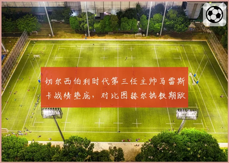 切尔西伯利时代第三任主帅马雷斯卡战绩垫底，对比图赫尔执教期欧冠冠军含金量