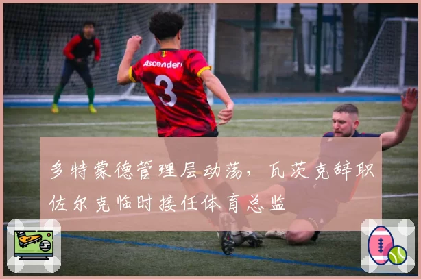 多特蒙德管理层动荡，瓦茨克辞职佐尔克临时接任体育总监