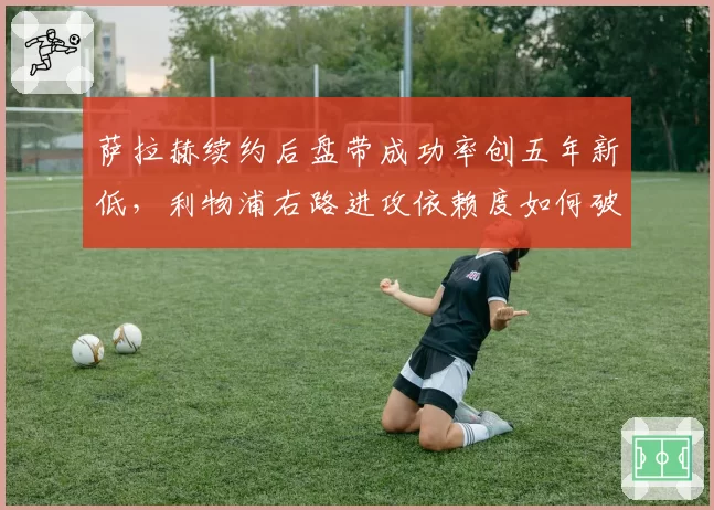 萨拉赫续约后盘带成功率创五年新低，利物浦右路进攻依赖度如何破局？