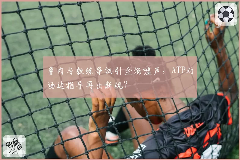 鲁内与教练争执引全场嘘声，ATP对场边指导再出新规？