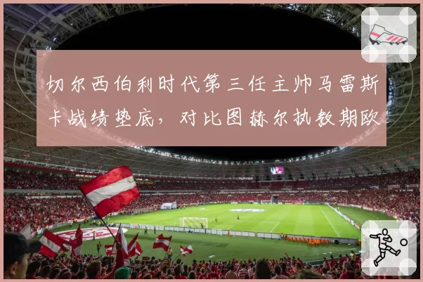 切尔西伯利时代第三任主帅马雷斯卡战绩垫底，对比图赫尔执教期欧冠冠军含金量