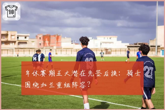 年休赛期五大潜在先签后换：骑士围绕加兰重组阵容？
