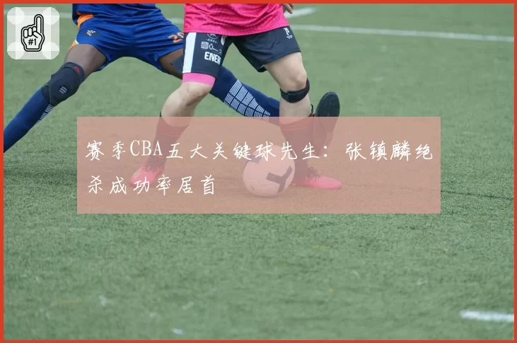赛季CBA五大关键球先生：张镇麟绝杀成功率居首