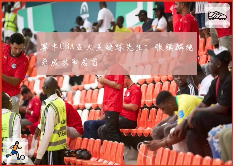 赛季CBA五大关键球先生：张镇麟绝杀成功率居首