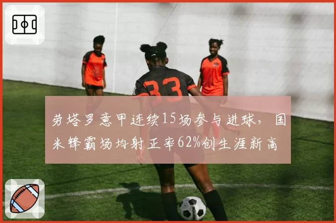 劳塔罗意甲连续15场参与进球，国米锋霸场均射正率62%创生涯新高