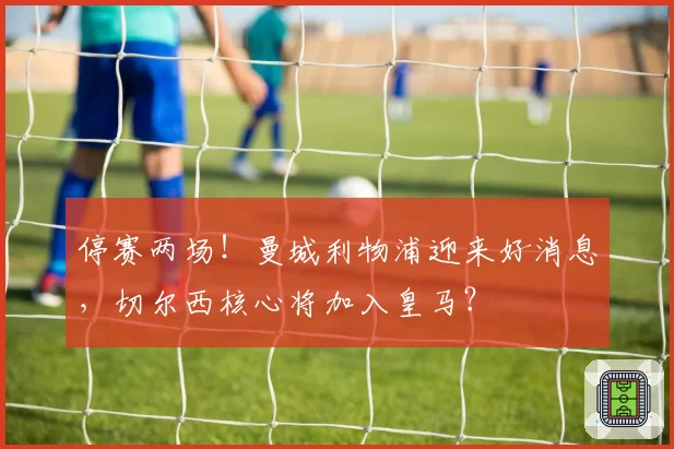 停赛两场！曼城利物浦迎来好消息，切尔西核心将加入皇马？