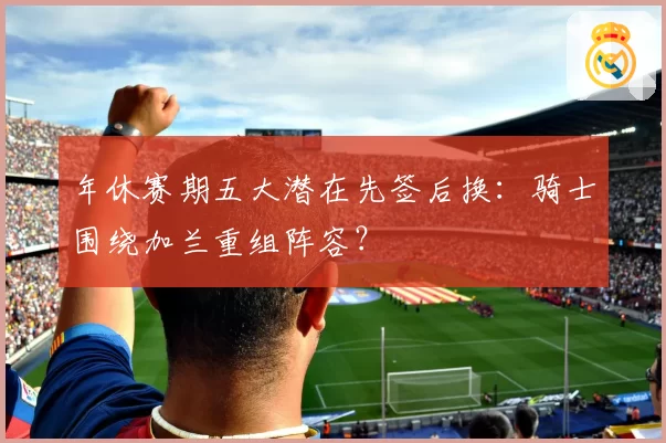 年休赛期五大潜在先签后换：骑士围绕加兰重组阵容？