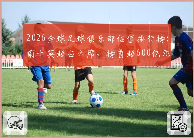 2026全球足球俱乐部估值排行榜：前十英超占六席，榜首超600亿元