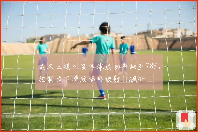 武汉三镇中场传球成功率跌至78%，控制力下滑致场均被射门飙升
