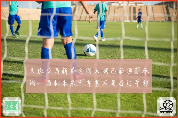 文班亚马新秀合同未满已获顶薪承诺，马刺未来十年基石是否过早锁定？