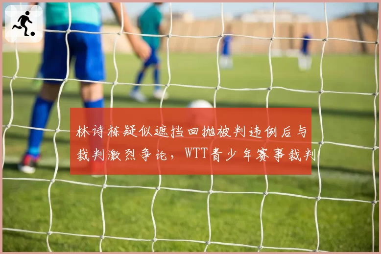 林诗栋疑似遮挡回抛被判违例后与裁判激烈争论，WTT青少年赛事裁判培训体系遭受质疑