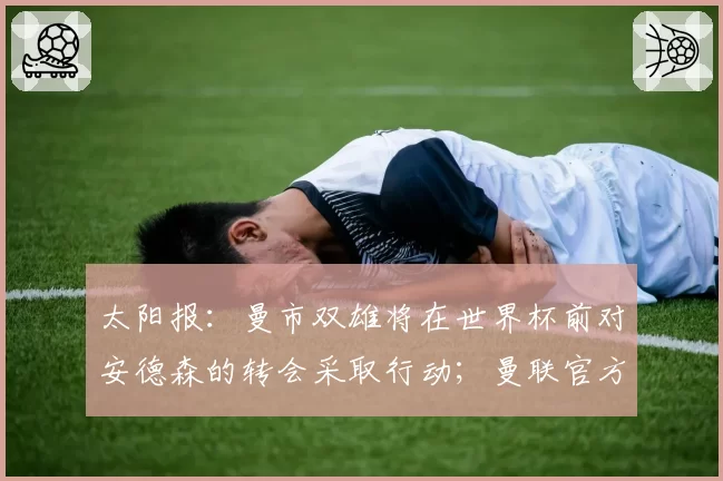 太阳报：曼市双雄将在世界杯前对安德森的转会采取行动；曼联官方：多尔古已恢复个人训练