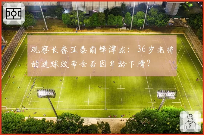 观察长春亚泰前锋谭龙:36岁老将的进球效率会否因年龄下滑?