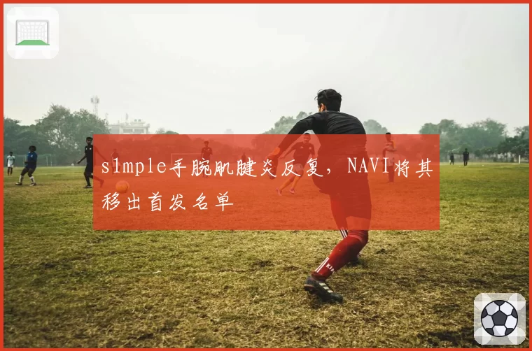 s1mple手腕肌腱炎反复，NAVI将其移出首发名单