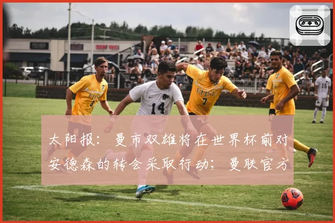 太阳报：曼市双雄将在世界杯前对安德森的转会采取行动；曼联官方：多尔古已恢复个人训练