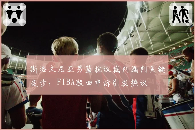 斯洛文尼亚男篮抗议裁判漏判关键走步，FIBA驳回申诉引发热议