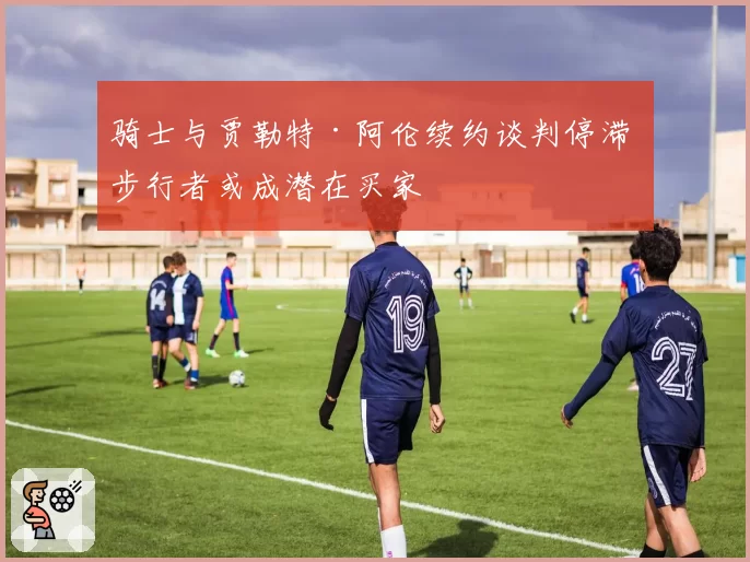 骑士与贾勒特·阿伦续约谈判停滞 步行者或成潜在买家