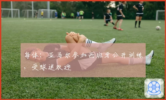 每体：亚马尔参加西班牙公开训练，受球迷欢迎