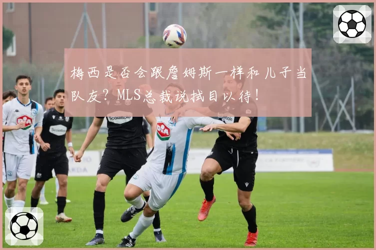 梅西是否会跟詹姆斯一样和儿子当队友？MLS总裁说拭目以待！