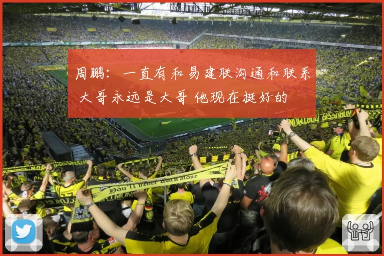 周鹏：一直有和易建联沟通和联系 大哥永远是大哥 他现在挺好的