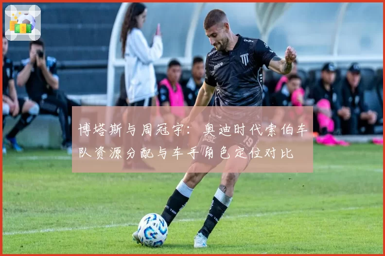 博塔斯与周冠宇：奥迪时代索伯车队资源分配与车手角色定位对比