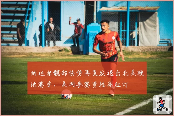 纳达尔髋部伤势再复发退出北美硬地赛季，美网参赛资格亮红灯