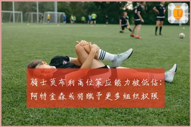 骑士莫布利高位策应能力被低估：阿特金森或将赋予更多组织权限
