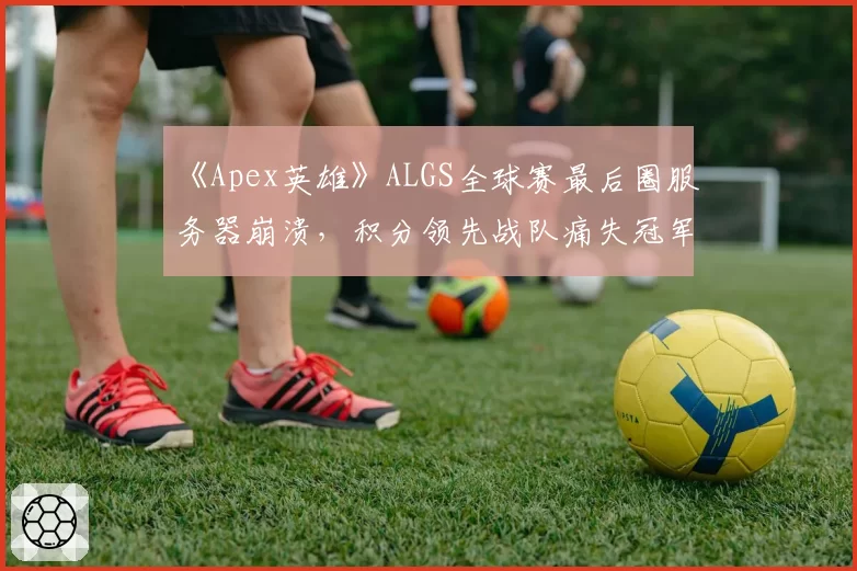 《Apex英雄》ALGS全球赛最后圈服务器崩溃，积分领先战队痛失冠军
