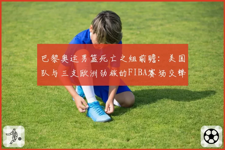 巴黎奥运男篮死亡之组前瞻：美国队与三支欧洲劲旅的FIBA赛场交锋史