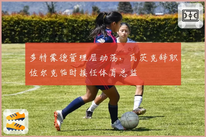 多特蒙德管理层动荡，瓦茨克辞职佐尔克临时接任体育总监