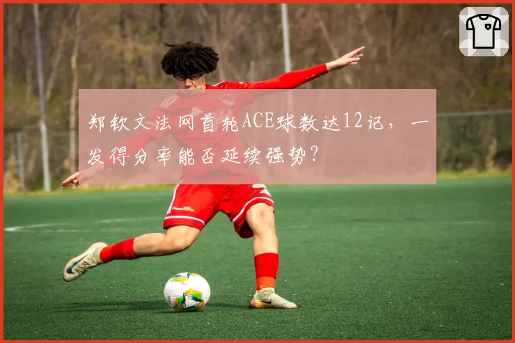 郑钦文法网首轮ACE球数达12记，一发得分率能否延续强势？