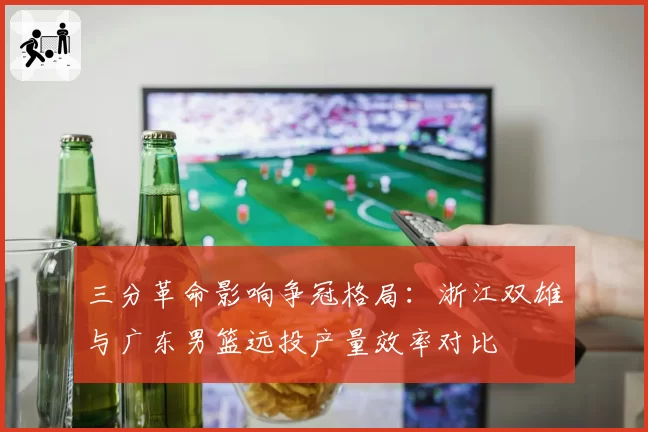 三分革命影响争冠格局：浙江双雄与广东男篮远投产量效率对比