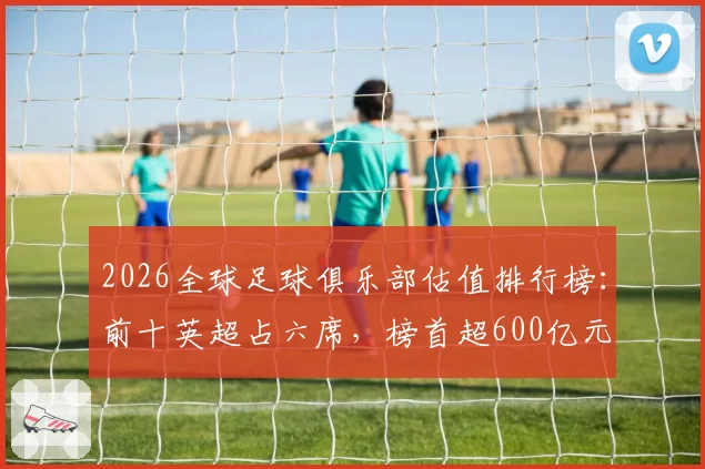 2026全球足球俱乐部估值排行榜：前十英超占六席，榜首超600亿元