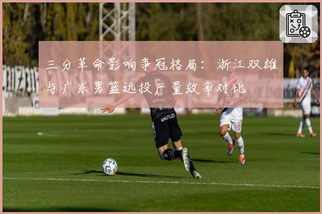 三分革命影响争冠格局：浙江双雄与广东男篮远投产量效率对比